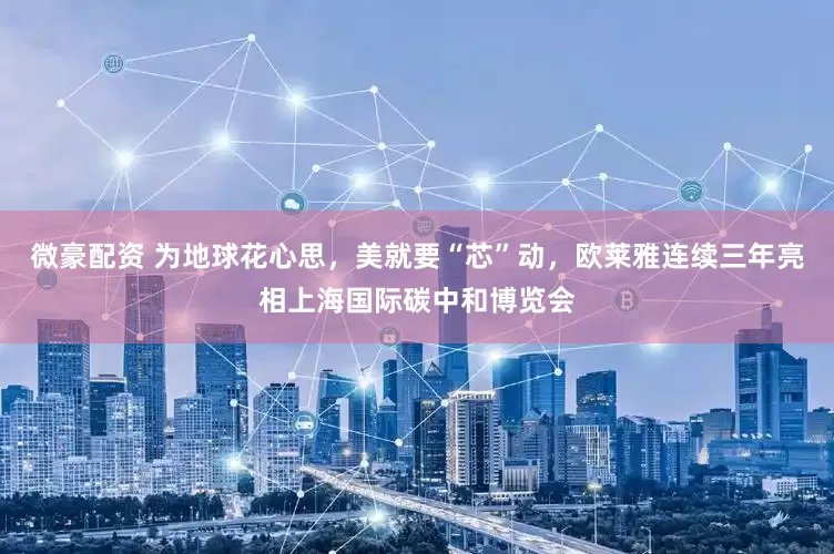 微豪配资 为地球花心思，美就要“芯”动，欧莱雅连续三年亮相上海国际碳中和博览会