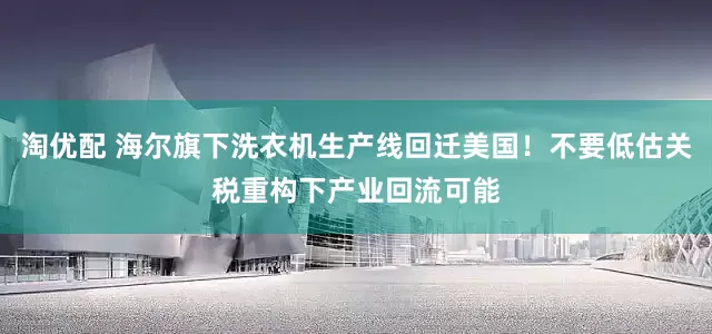 淘优配 海尔旗下洗衣机生产线回迁美国！不要低估关税重构下产业回流可能