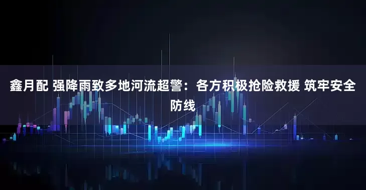 鑫月配 强降雨致多地河流超警：各方积极抢险救援 筑牢安全防线
