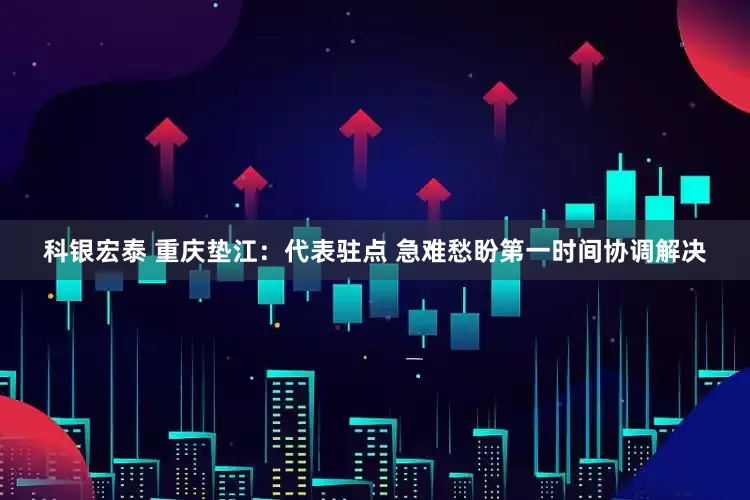 科银宏泰 重庆垫江：代表驻点 急难愁盼第一时间协调解决