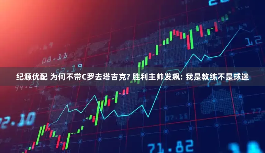 纪源优配 为何不带C罗去塔吉克? 胜利主帅发飙: 我是教练不是球迷